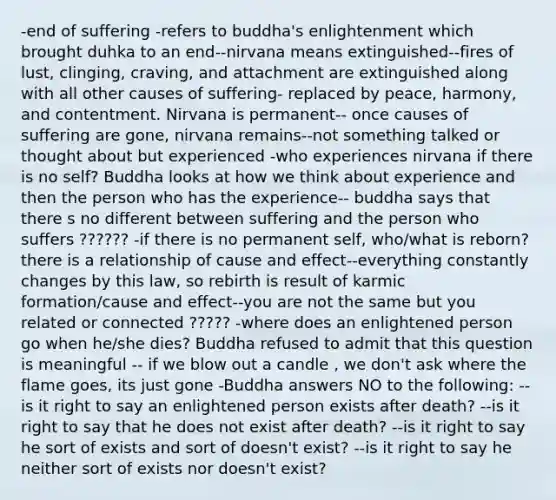 -end of suffering -refers to buddha's enlightenment which brought duhka to an end--nirvana means extinguished--fires of lust, clinging, craving, and attachment are extinguished along with all other causes of suffering- replaced by peace, harmony, and contentment. Nirvana is permanent-- once causes of suffering are gone, nirvana remains--not something talked or thought about but experienced -who experiences nirvana if there is no self? Buddha looks at how we think about experience and then the person who has the experience-- buddha says that there s no different between suffering and the person who suffers ?????? -if there is no permanent self, who/what is reborn? there is a relationship of cause and effect--everything constantly changes by this law, so rebirth is result of karmic formation/cause and effect--you are not the same but you related or connected ????? -where does an enlightened person go when he/she dies? Buddha refused to admit that this question is meaningful -- if we blow out a candle , we don't ask where the flame goes, its just gone -Buddha answers NO to the following: --is it right to say an enlightened person exists after death? --is it right to say that he does not exist after death? --is it right to say he sort of exists and sort of doesn't exist? --is it right to say he neither sort of exists nor doesn't exist?