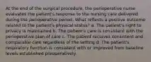 At the end of the surgical procedure, the perioperative nurse evaluates the patient's response to the nursing care delivered during the perioperative period. What reflects a positive outcome related to the patient's physical status? a. The patient's right to privacy is maintained b. The patient's care is consistent with the perioperative plan of care c. The patient receives consistent and comparable care regardless of the setting d. The patient's respiratory function is consistent with or improved from baseline levels established preoperatively.