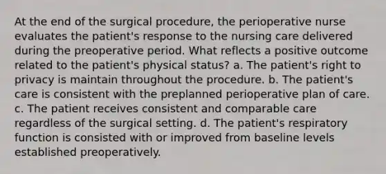 At the end of the surgical procedure, the perioperative nurse evaluates the patient's response to the nursing care delivered during the preoperative period. What reflects a positive outcome related to the patient's physical status? a. The patient's right to privacy is maintain throughout the procedure. b. The patient's care is consistent with the preplanned perioperative plan of care. c. The patient receives consistent and comparable care regardless of the surgical setting. d. The patient's respiratory function is consisted with or improved from baseline levels established preoperatively.