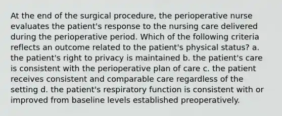 At the end of the surgical procedure, the perioperative nurse evaluates the patient's response to the nursing care delivered during the perioperative period. Which of the following criteria reflects an outcome related to the patient's physical status? a. the patient's right to privacy is maintained b. the patient's care is consistent with the perioperative plan of care c. the patient receives consistent and comparable care regardless of the setting d. the patient's respiratory function is consistent with or improved from baseline levels established preoperatively.