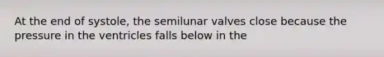 At the end of systole, the semilunar valves close because the pressure in the ventricles falls below in the