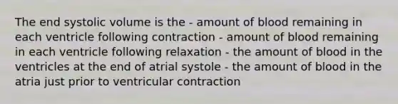 The end systolic volume is the - amount of blood remaining in each ventricle following contraction - amount of blood remaining in each ventricle following relaxation - the amount of blood in the ventricles at the end of atrial systole - the amount of blood in the atria just prior to ventricular contraction