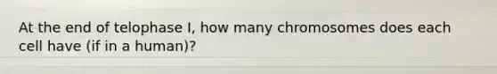 At the end of telophase I, how many chromosomes does each cell have (if in a human)?