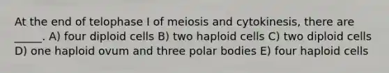 At the end of telophase I of meiosis and cytokinesis, there are _____. A) four diploid cells B) two haploid cells C) two diploid cells D) one haploid ovum and three polar bodies E) four haploid cells