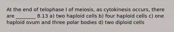 At the end of telophase I of meiosis, as cytokinesis occurs, there are ________ 8.13 a) two haploid cells b) four haploid cells c) one haploid ovum and three polar bodies d) two diploid cells