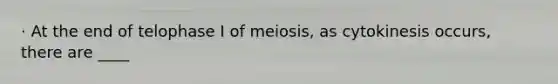 · At the end of telophase I of meiosis, as cytokinesis occurs, there are ____