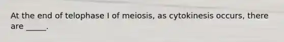 At the end of telophase I of meiosis, as cytokinesis occurs, there are _____.