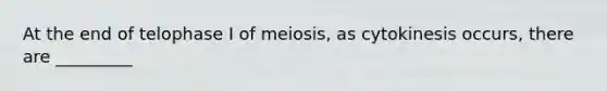 At the end of telophase I of meiosis, as cytokinesis occurs, there are _________