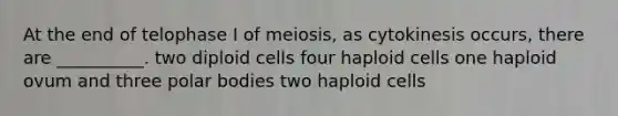 At the end of telophase I of meiosis, as cytokinesis occurs, there are __________. two diploid cells four haploid cells one haploid ovum and three polar bodies two haploid cells