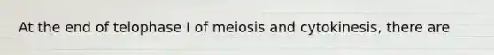 At the end of telophase I of meiosis and cytokinesis, there are