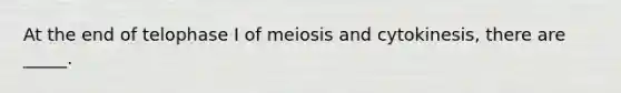 At the end of telophase I of meiosis and cytokinesis, there are _____.