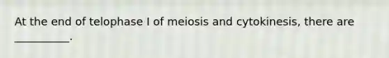 At the end of telophase I of meiosis and cytokinesis, there are __________.