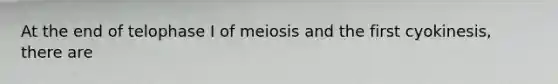 At the end of telophase I of meiosis and the first cyokinesis, there are