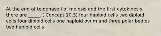 At the end of telophase I of meiosis and the first cytokinesis, there are _____. ( Concept 10.3) four haploid cells two diploid cells four diploid cells one haploid ovum and three polar bodies two haploid cells