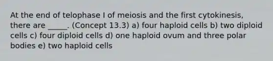 At the end of telophase I of meiosis and the first cytokinesis, there are _____. (Concept 13.3) a) four haploid cells b) two diploid cells c) four diploid cells d) one haploid ovum and three polar bodies e) two haploid cells