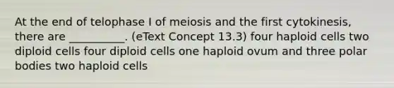 At the end of telophase I of meiosis and the first cytokinesis, there are __________. (eText Concept 13.3) four haploid cells two diploid cells four diploid cells one haploid ovum and three polar bodies two haploid cells