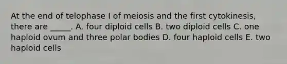 At the end of telophase I of meiosis and the first cytokinesis, there are _____. A. four diploid cells B. two diploid cells C. one haploid ovum and three polar bodies D. four haploid cells E. two haploid cells