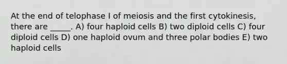 At the end of telophase I of meiosis and the first cytokinesis, there are _____. A) four haploid cells B) two diploid cells C) four diploid cells D) one haploid ovum and three polar bodies E) two haploid cells