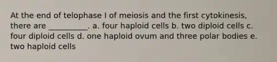 At the end of telophase I of meiosis and the first cytokinesis, there are __________. a. four haploid cells b. two diploid cells c. four diploid cells d. one haploid ovum and three polar bodies e. two haploid cells