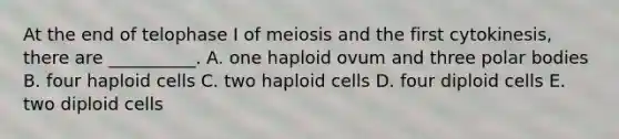 At the end of telophase I of meiosis and the first cytokinesis, there are __________. A. one haploid ovum and three polar bodies B. four haploid cells C. two haploid cells D. four diploid cells E. two diploid cells