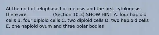 At the end of telophase I of meiosis and the first cytokinesis, there are __________. (Section 10.3) SHOW HINT A. four haploid cells B. four diploid cells C. two diploid cells D. two haploid cells E. one haploid ovum and three polar bodies