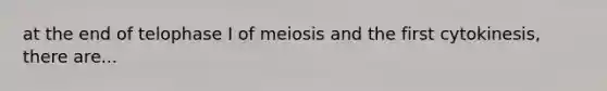 at the end of telophase I of meiosis and the first cytokinesis, there are...