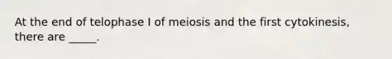 At the end of telophase I of meiosis and the first cytokinesis, there are _____.