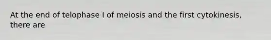 At the end of telophase I of meiosis and the first cytokinesis, there are