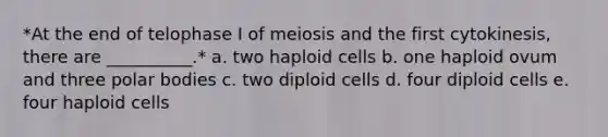 *At the end of telophase I of meiosis and the first cytokinesis, there are __________.* a. two haploid cells b. one haploid ovum and three polar bodies c. two diploid cells d. four diploid cells e. four haploid cells