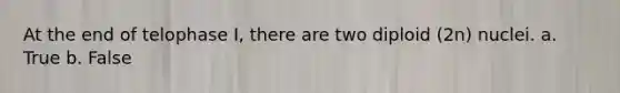 At the end of telophase I, there are two diploid (2n) nuclei. a. True b. False