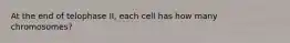 At the end of telophase II, each cell has how many chromosomes?