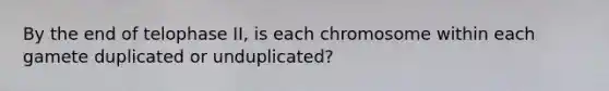 By the end of telophase II, is each chromosome within each gamete duplicated or unduplicated?