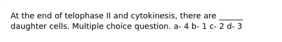 At the end of telophase II and cytokinesis, there are ______ daughter cells. Multiple choice question. a- 4 b- 1 c- 2 d- 3