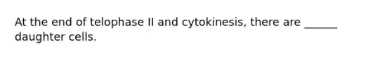 At the end of telophase II and cytokinesis, there are ______ daughter cells.