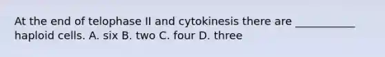 At the end of telophase II and cytokinesis there are ___________ haploid cells. A. six B. two C. four D. three