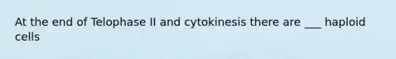 At the end of Telophase II and cytokinesis there are ___ haploid cells