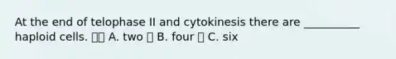 At the end of telophase II and cytokinesis there are __________ haploid cells.  A. two  B. four  C. six