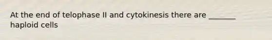 At the end of telophase II and cytokinesis there are _______ haploid cells