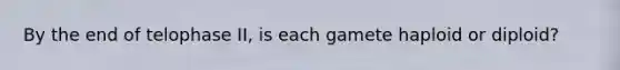 By the end of telophase II, is each gamete haploid or diploid?