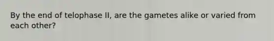 By the end of telophase II, are the gametes alike or varied from each other?