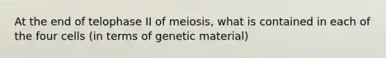 At the end of telophase II of meiosis, what is contained in each of the four cells (in terms of genetic material)