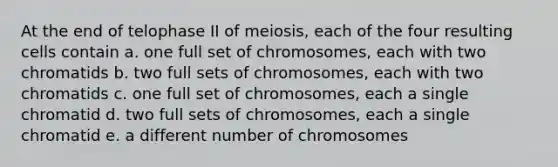 At the end of telophase II of meiosis, each of the four resulting cells contain a. one full set of chromosomes, each with two chromatids b. two full sets of chromosomes, each with two chromatids c. one full set of chromosomes, each a single chromatid d. two full sets of chromosomes, each a single chromatid e. a different number of chromosomes