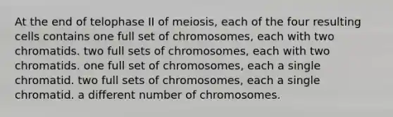 At the end of telophase II of meiosis, each of the four resulting cells contains one full set of chromosomes, each with two chromatids. two full sets of chromosomes, each with two chromatids. one full set of chromosomes, each a single chromatid. two full sets of chromosomes, each a single chromatid. a different number of chromosomes.