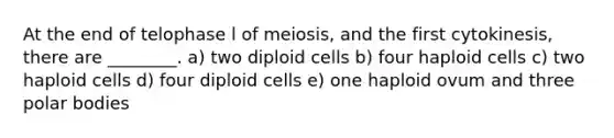 At the end of telophase l of meiosis, and the first cytokinesis, there are ________. a) two diploid cells b) four haploid cells c) two haploid cells d) four diploid cells e) one haploid ovum and three polar bodies