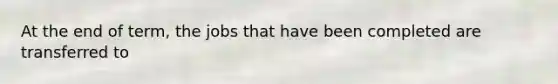At the end of term, the jobs that have been completed are transferred to