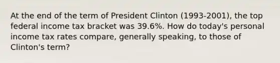 At the end of the term of President Clinton (1993-2001), the top federal income tax bracket was 39.6%. How do today's personal income tax rates compare, generally speaking, to those of Clinton's term?