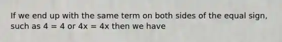 If we end up with the same term on both sides of the equal sign, such as 4 = 4 or 4x = 4x then we have