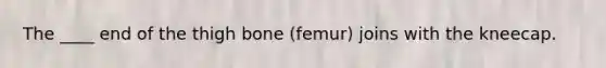 The ____ end of the thigh bone (femur) joins with the kneecap.