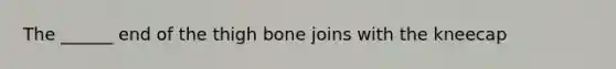 The ______ end of the thigh bone joins with the kneecap