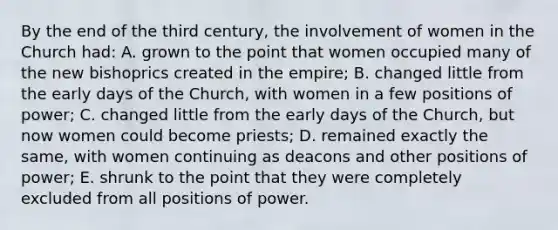 By the end of the third century, the involvement of women in the Church had: A. grown to the point that women occupied many of the new bishoprics created in the empire; B. changed little from the early days of the Church, with women in a few positions of power; C. changed little from the early days of the Church, but now women could become priests; D. remained exactly the same, with women continuing as deacons and other positions of power; E. shrunk to the point that they were completely excluded from all positions of power.